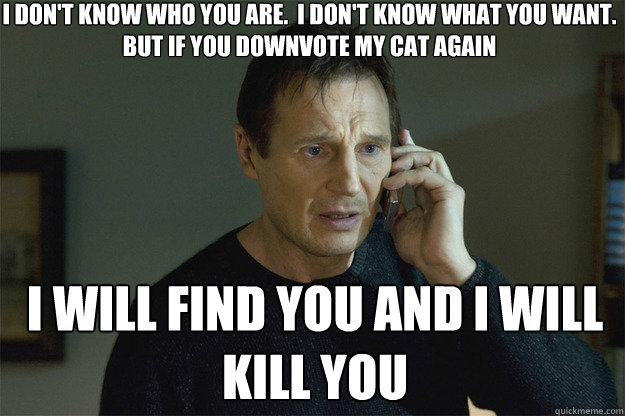 I DON'T KNOW WHO YOU ARE.  I DON'T KNOW WHAT YOU WANT. BUT IF YOU DOWNVOTE MY CAT AGAIN I WILL FIND YOU AND I WILL KILL YOU  Liam Neeson Phone Call