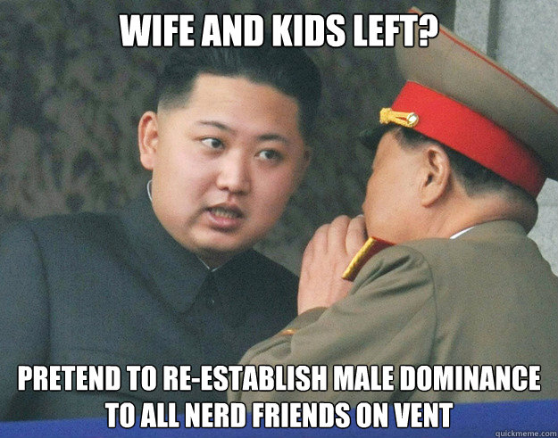 wife and kids left? PRETEND TO RE-ESTABLISH MALE DOMINANCE
TO ALL NERD FRIENDS ON VENT  Hungry Kim Jong Un