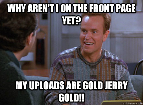 why aren't i on the front page yet? my uploads are gold jerry   gold!! - why aren't i on the front page yet? my uploads are gold jerry   gold!!  Misc