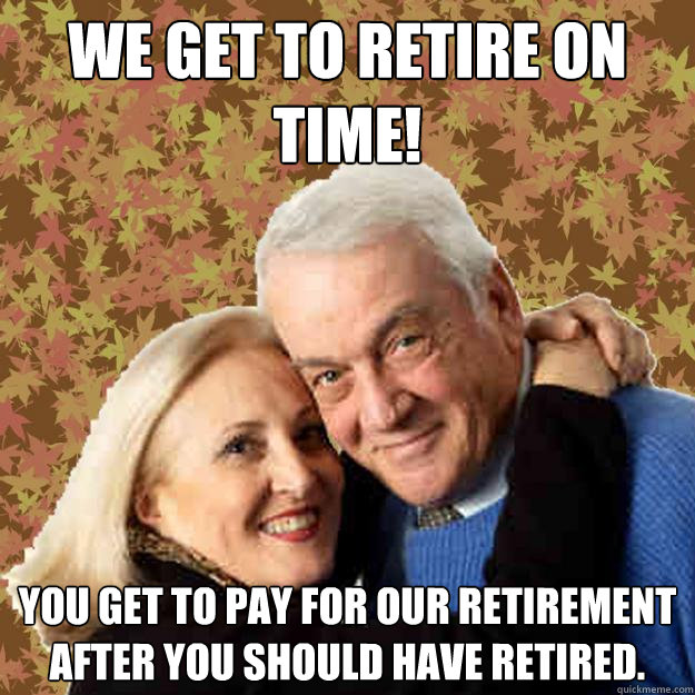 We get to retire on time! You get to pay for our retirement after you should have retired. - We get to retire on time! You get to pay for our retirement after you should have retired.  Asshole Boomers