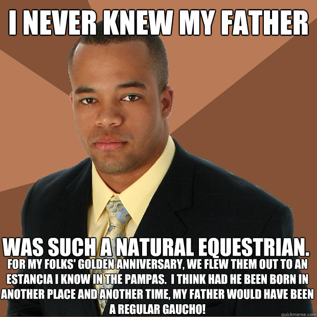 I never knew my father was such a natural equestrian.  For my folks' golden anniversary, we flew them out to an estancia I know in the Pampas.  I think had he been born in another place and another time, my father would have been a regular Gaucho!  Successful Black Man