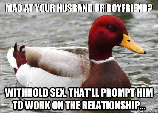 mad at your husband or boyfriend?
 withhold sex. That'll prompt him to work on the relationship... - mad at your husband or boyfriend?
 withhold sex. That'll prompt him to work on the relationship...  Malicious Advice Mallard