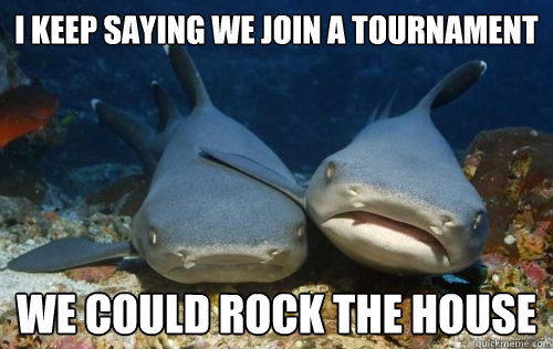 i keep saying we join a tournament we could rock the house  Compassionate Shark Friend