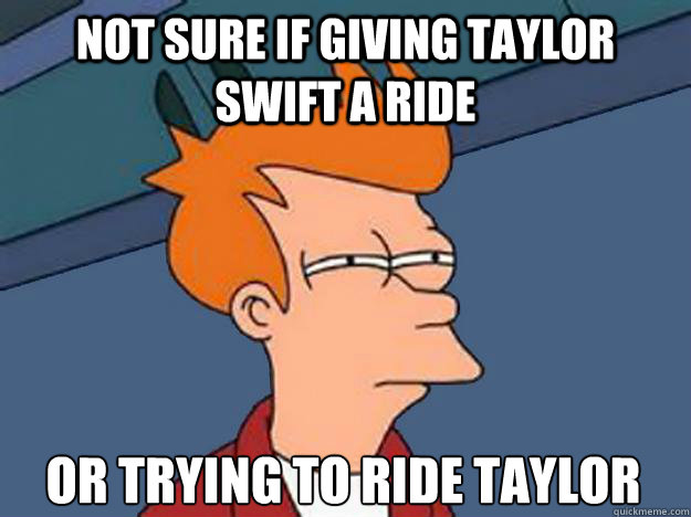 Not sure if giving taylor swift a ride or trying to ride taylor swift  Unsure Fry