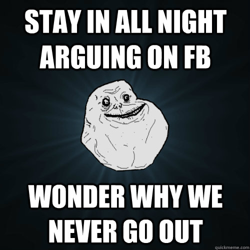 Stay in all night arguing on fb wonder why we never go out   Forever Alone