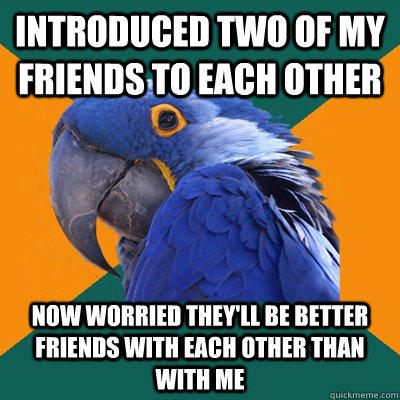 introduced two of my friends to each other now worried they'll be better friends with each other than with me  Paranoid Parrot