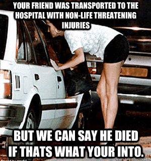Your friend was transported to the hospital with non-life threatening injuries But we can say he died if thats what your into. - Your friend was transported to the hospital with non-life threatening injuries But we can say he died if thats what your into.  Karma Whore