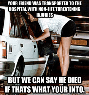 Your friend was transported to the hospital with non-life threatening injuries But we can say he died if thats what your into.  Karma Whore
