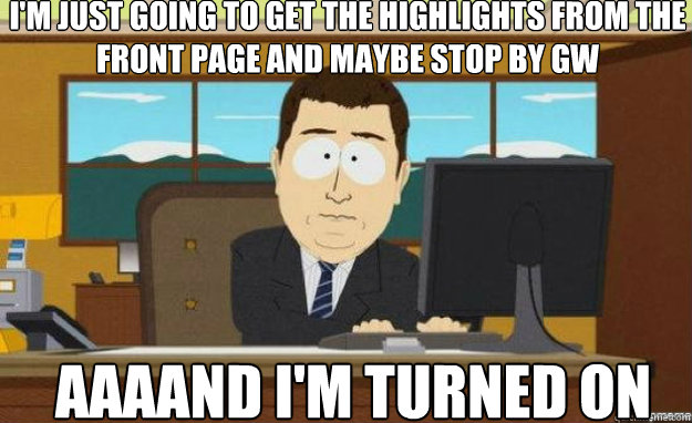 I'm just going to get the highlights from the front page and maybe stop by GW AAAAND I'm turned on  aaaand its gone