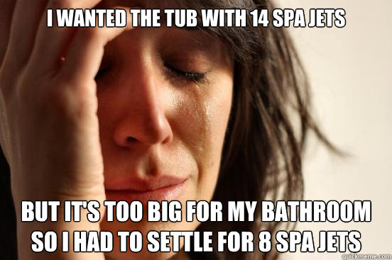I wanted the tub with 14 spa jets But it's too big for my bathroom so I had to settle for 8 spa jets  First World Problems