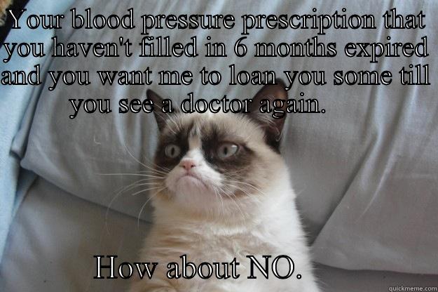 YOUR BLOOD PRESSURE PRESCRIPTION THAT YOU HAVEN'T FILLED IN 6 MONTHS EXPIRED AND YOU WANT ME TO LOAN YOU SOME TILL YOU SEE A DOCTOR AGAIN.                  HOW ABOUT NO.                Grumpy Cat