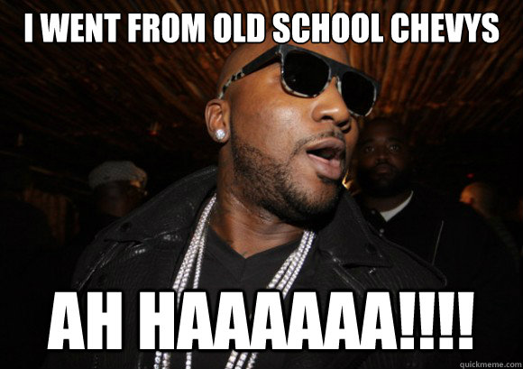I Went from old school chevys AH HAAAAAA!!!!  