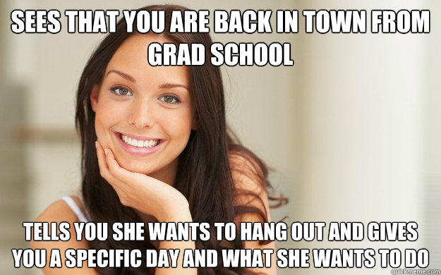 Sees that you are back in town from grad school tells you she wants to hang out and gives you a specific day and what she wants to do
 - Sees that you are back in town from grad school tells you she wants to hang out and gives you a specific day and what she wants to do
  Good Girl Gina