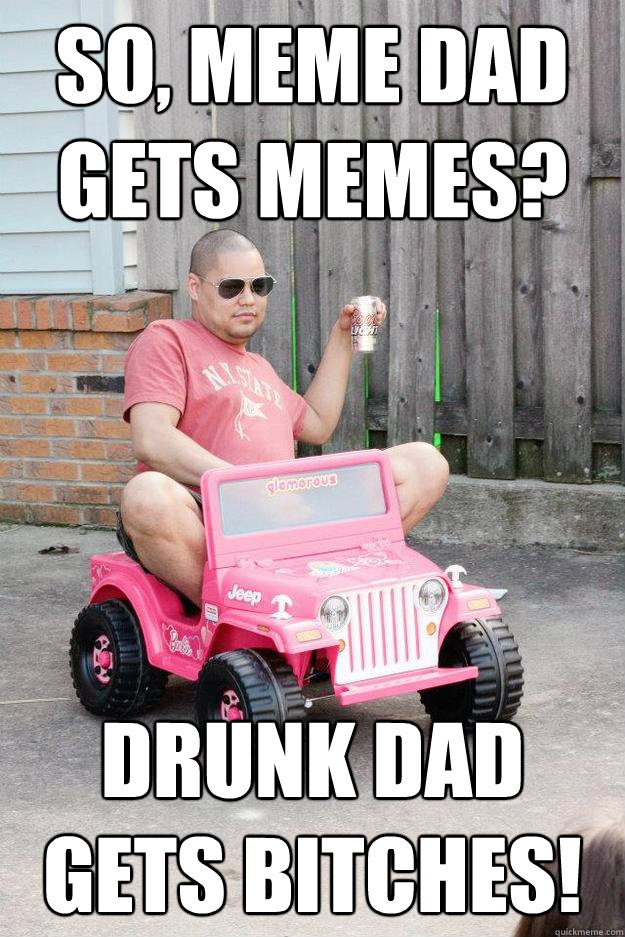 So, meme dad gets memes? drunk dad gets bitches!  drunk dad