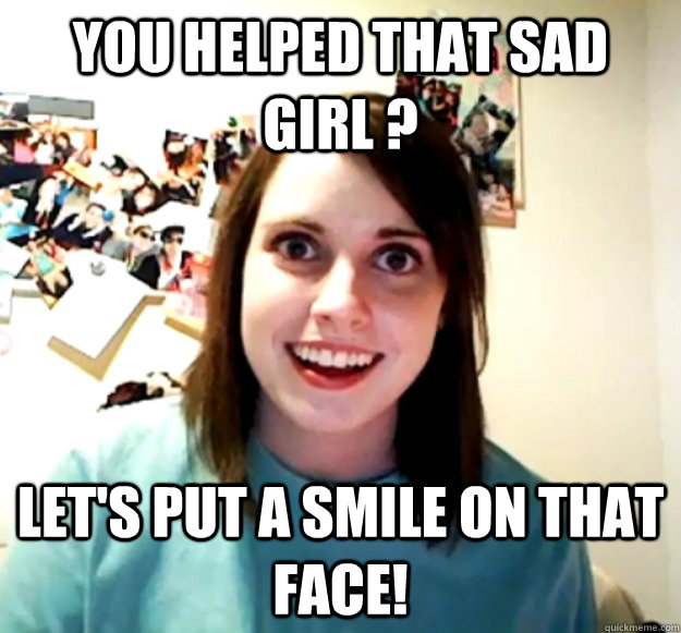 You helped that sad girl ? let's put a smile on that face!  Overly Attached Girlfriend