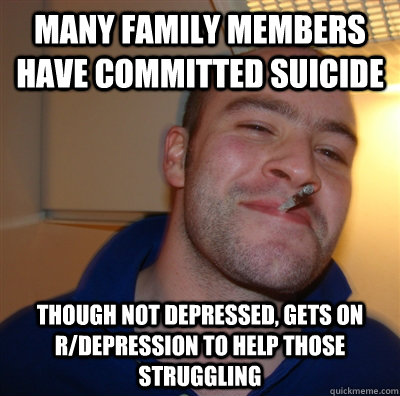 Many family members have committed suicide Though not depressed, gets on r/depression to help those struggling  GoodGuyGreg