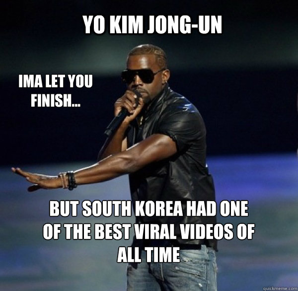 YO Kim Jong-Un IMA LET YOU FINISH... BUT south korea had one of THE BEST viral videos OF ALL TIME - YO Kim Jong-Un IMA LET YOU FINISH... BUT south korea had one of THE BEST viral videos OF ALL TIME  Kanye 4 Drew