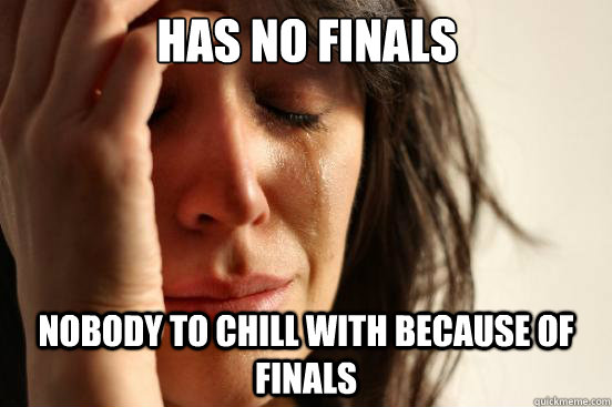 Has no finals Nobody to chill with because of finals  First World Problems