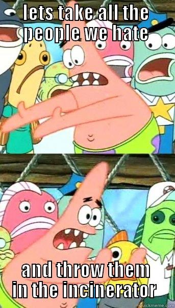 LETS TAKE ALL THE PEOPLE WE HATE AND THROW THEM IN THE INCINERATOR  Push it somewhere else Patrick