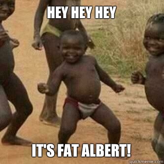 Hey hey hey  It's fat Albert!  Its friday niggas