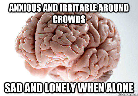 ANXIOUS AND IRRITABLE AROUND CROWDS SAD AND LONELY WHEN ALONE  - ANXIOUS AND IRRITABLE AROUND CROWDS SAD AND LONELY WHEN ALONE   Scumbag Brain