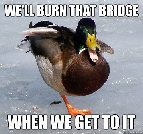 We'll burn that bridge When we get to it  