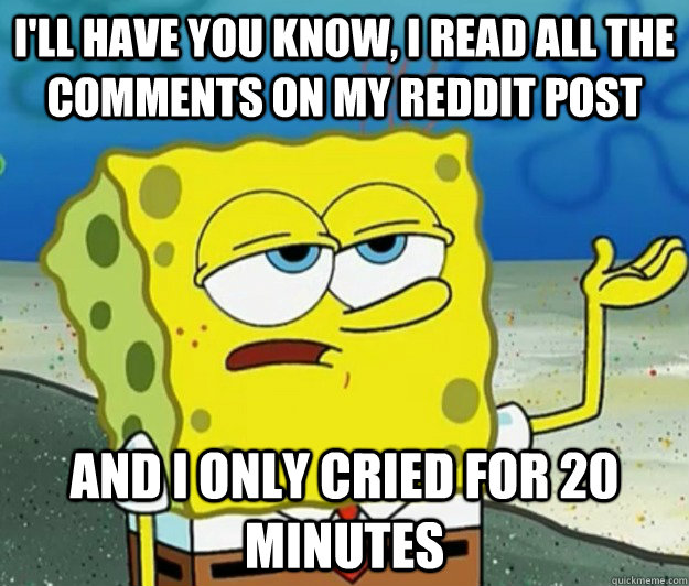 I'll have you know, i read all the comments on my reddit post and i only cried for 20 minutes  Tough Spongebob