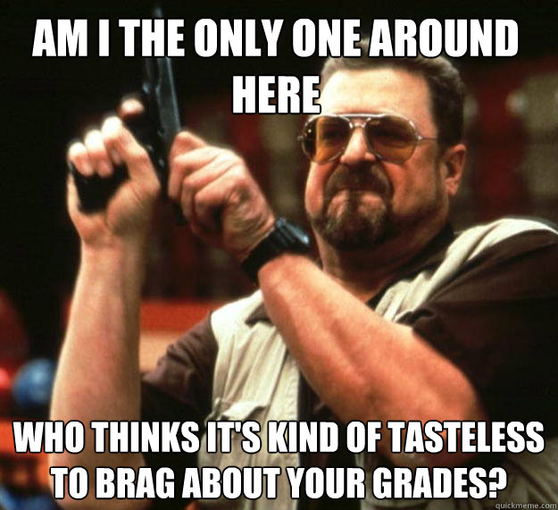 Am I the only one around here Who thinks it's kind of tasteless to brag about your grades?  Walter