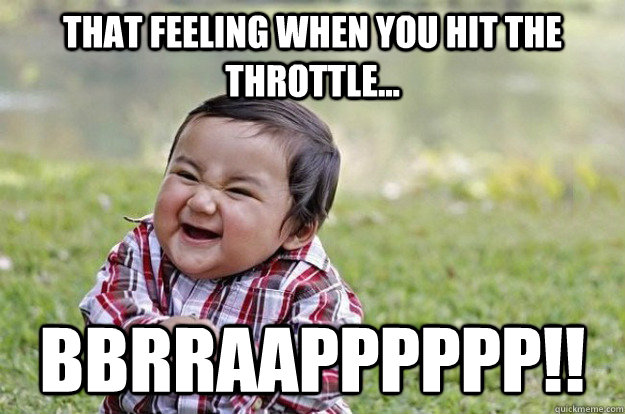 THAT FEELING WHEN YOU HIT THE THROTTLE... BBRRAAPPPPPP!!  Evil Baby