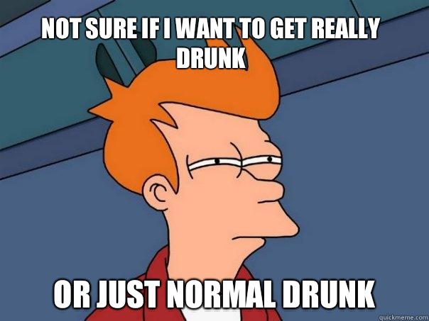 Not sure if I want to get really drunk  Or just normal drunk  Futurama Fry