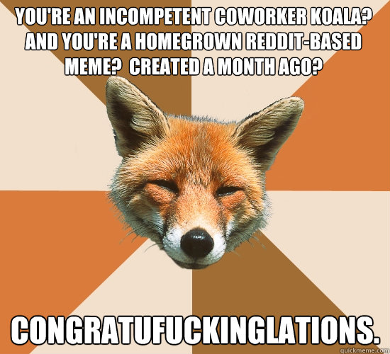 You're an incompetent coworker koala?  And you're a homegrown reddit-based meme?  Created a month ago? congratufuckinglations.  Condescending Fox