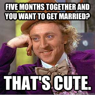 Five months together and you want to get married? That's cute.  Condescending Wonka