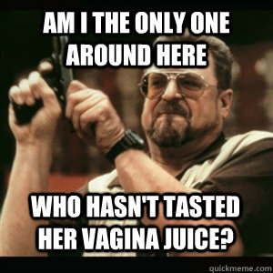 Am i the only one around here Who hasn't tasted her vagina juice? - Am i the only one around here Who hasn't tasted her vagina juice?  Misc