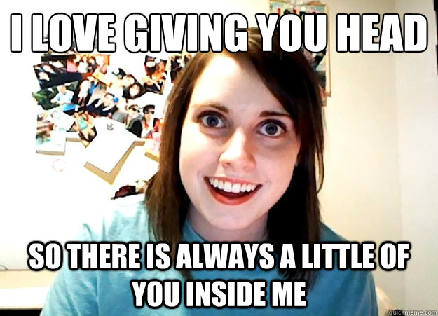 I love giving you head
 So there is always a little of you inside me - I love giving you head
 So there is always a little of you inside me  Overly Attached Girlfriend