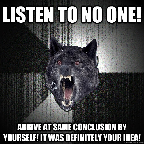 Listen to no one! Arrive at same conclusion by yourself! It was definitely your idea!  Insanity Wolf