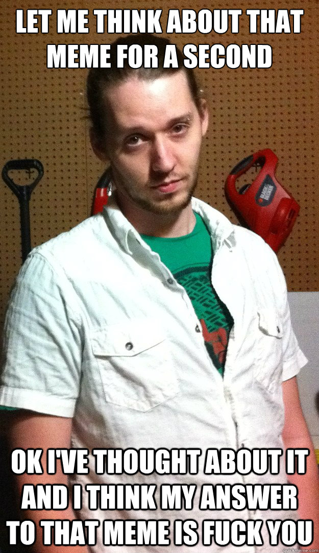 let me think about that meme for a second ok i've thought about it and i think my answer to that meme is fuck you  