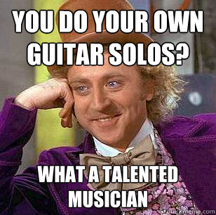 You do your own guitar solos? What a talented musician  Condescending Wonka