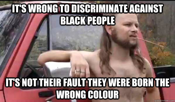 it's wrong to discriminate against black people it's not their fault they were born the wrong colour  Almost Politically Correct Redneck