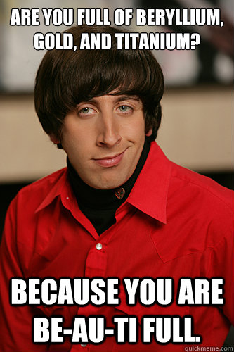 Are you full of Beryllium, Gold, and Titanium? Because you are be-au-ti full. - Are you full of Beryllium, Gold, and Titanium? Because you are be-au-ti full.  Howard Wolowitz