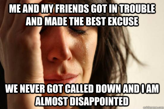Me and my friends got in trouble and made the best excuse we never got called down and i am almost disappointed  First World Problems