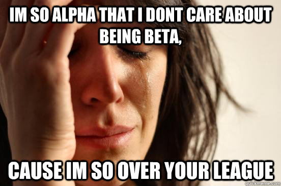 Im so alpha that i dont care about being beta, cause im so over your league  First World Problems