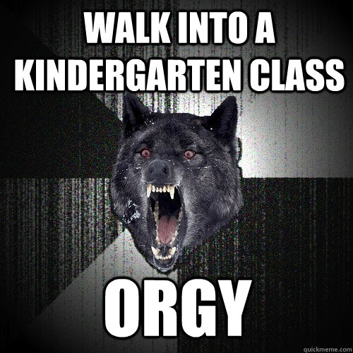 Walk into a Kindergarten class orgy  Insanity Wolf