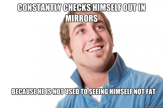Constantly checks himself out in mirrors because he is not used to seeing himself not fat  Misunderstood Douchebag