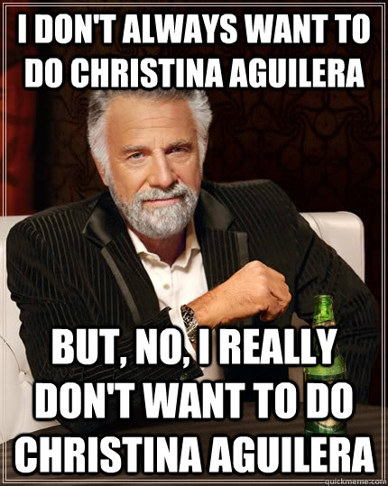 I don't always want to do Christina Aguilera But, no, I really don't want to do Christina Aguilera  The Most Interesting Man In The World
