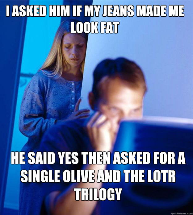 I asked him if my jeans made me look fat he said yes then asked for a single olive and the LOTR trilogy  Redditors Wife
