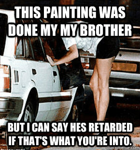this painting was done my my brother  but i can say hes retarded if that's what you're into.  FB karma whore