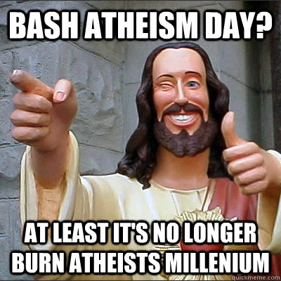 Bash Atheism day? At least it's no longer burn atheists millenium  Buddy Christ