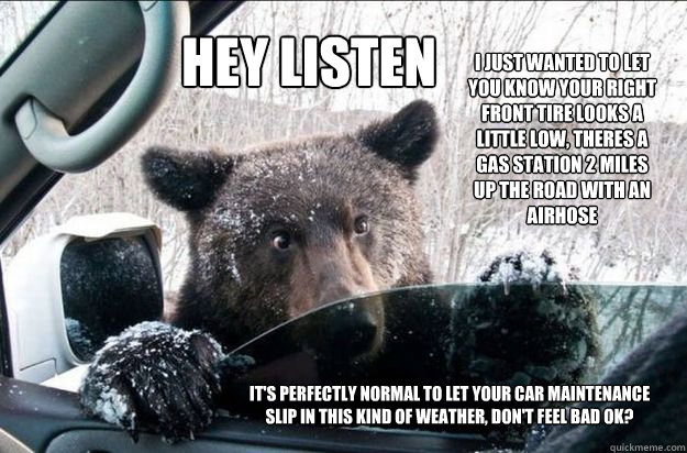 HEY LISTEN I just wanted to let you know your right front tire looks a little low, theres a gas station 2 miles up the road with an airhose  It's perfectly normal to let your car maintenance slip in this kind of weather, don't feel bad ok?  Pep Talk Bear