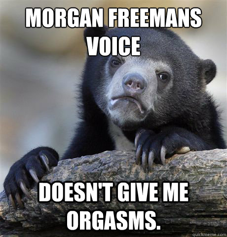 morgan freemans 
voice doesn't give me orgasms.  Confession Bear