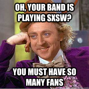 Oh, your band is playing sxsw? you must have so many fans  Condescending Wonka